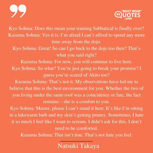 Kyo Sohma: Does this mean your training Sabbatical is finally over? Kazuma Sohma: Yes it is. I’m afraid I can’t afford to spend any more time away from the dojo. Kyo Sohma: Great! So can I go back to the dojo too then? That’s what you said right? Kazuma Sohma: For now, you will continue to live here. Kyo Sohma: So what? You’re just going to break your promise? I guess you’re scared of Akito too? Kazuma Sohma: That’s not it. My observations have led me to believe that this is the best environment for you. Whether the two of you living under the same roof was a coincidence or fate, the fact remains – she is a comfort to you. Kyo Sohma: Master, please I can’t stand it here. It’s like I’m sitting in a lukewarm bath and my skin’s getting pruney. Sometimes, I hate it so much I feel like I want to scream. I didn’t ask for this. I don’t need to be comforted. Kazuma Sohma: That isn’t true. That’s not hate you feel.