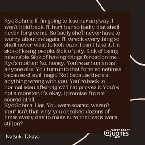 Kyo Sohma: If I’m going to lose her anyway, I won’t hold back. I’ll hurt her so badly that she’ll never forgive me. So badly she’ll never have to worry about me again. I’ll wreck everything so she’ll never want to look back. I can’t take it. I’m sick of losing people. Sick of pity. Sick of being miserable. Sick of having things forced on me. Kyo’s mother: No, honey. You’re as human as anyone else. You turn into that form sometimes because of evil magic. Not because there’s anything wrong with you. You’re back to normal soon after right? That proves it! You’re not a monster. It’s okay, I promise. I’m not scared at all. Kyo Sohma: Liar. You were scared, weren’t you? Isn’t that why you checked dozens of times every day to make sure the beads were still on?