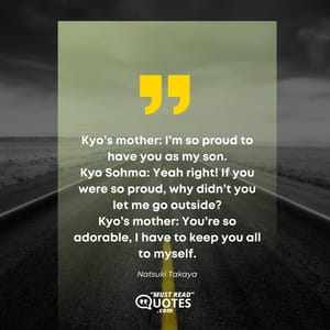 Kyo’s mother: I’m so proud to have you as my son. Kyo Sohma: Yeah right! If you were so proud, why didn’t you let me go outside? Kyo’s mother: You’re so adorable, I have to keep you all to myself.