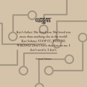 Kyo’s father: She loved you. She loved you more than anything else in the world! Kyo Sohma: STOP IT, YOU’RE WRONG! Don’t force that love on me. I don’t need it. I don’t.