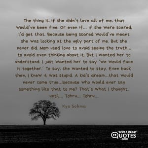 The thing is, if she didn’t love all of me, that would’ve been fine. Or even if… if she were scared, I’d get that. Because being scared would’ve meant she was looking at the ugly part of me. But she never did. Mom used love to avoid seeing the truth… to avoid even thinking about it. But I wanted her to understand. I just wanted her to say ‘we would face it together.’ To say, she wanted to stay. Even back then, I knew it was stupid. A kid’s dream…that would never come true…because who would ever say something like that to me? That’s what I thought.. until… Tohru… Tohru…
