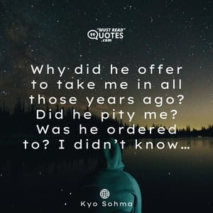 Why did he offer to take me in all those years ago? Did he pity me? Was he ordered to? I didn’t know…