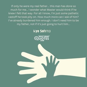 If only he were my real father… this man has done so much for me… I wonder what Master would think if he knew I felt that way. For all I know, I’m just some pathetic castoff he took pity on. How much more can I ask of him? I’ve already burdened him enough. I don’t need him to be my father, not if it’s just going to hurt him...