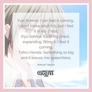 Yuki Sohma: I can feel it coming…I don’t know what it is…but I feel it in my chest. Kyo Sohma: It’s in my chest… expanding, filling it…I feel it coming. Tohru Honda: Something so big and it leaves me speechless.