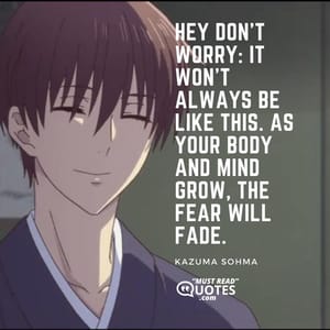 Hey don’t worry: it won’t always be like this. As your body and mind grow, the fear will fade.