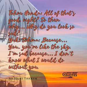 Tohru Honda: All of that’s good, right? So then why… Why do you look so sad? Yuki Sohma: Because… You.. you’re like the sky. I’m sad because… I don’t know what I would do without you.
