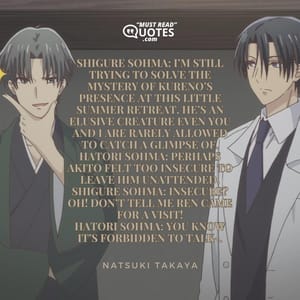 Shigure Sohma: I’m still trying to solve the mystery of Kureno’s presence at this little summer retreat. He’s an elusive creature even you and I are rarely allowed to catch a glimpse of. Hatori Sohma: Perhaps Akito felt too insecure to leave him unattended. Shigure Sohma: Insecure? OH! Don’t tell me Ren came for a visit! Hatori Sohma: You know it’s forbidden to talk-.