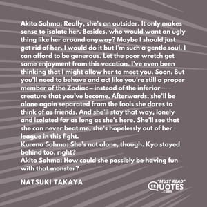 Akito Sohma: Really, she’s an outsider. It only makes sense to isolate her. Besides, who would want an ugly thing like her around anyway? Maybe I should just get rid of her. I would do it but I’m such a gentle soul. I can afford to be generous. Let the poor wretch get some enjoyment from this vacation. I’ve even been thinking that I might allow her to meet you. Soon. But you’ll need to behave and act like you’re still a proper member of the Zodiac – instead of the inferior creature that you’ve become. Afterwards, she’ll be alone again separated from the fools she dares to think of as friends. And she’ll stay that way, lonely and isolated for as long as she’s here. She’ll see that she can never beat me, she’s hopelessly out of her league in this fight. Kureno Sohma: She’s not alone, though. Kyo stayed behind too, right? Akito Sohma: How could she possibly be having fun with that monster?