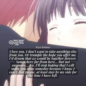 I love you. I don’t want to take anything else from you. Or trample the hope you offer me. I’d dream that we would be together forever. Somewhere far from here… But not anymore… No, I’ll stop hoping that I will make you mine someday because I know I can’t. But please, at least stay by my side for the time I have left.