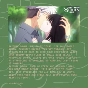 Shigure Sohma: Ah, to be young like you people again: clumsily making your way through life, struggling so hard to keep your head above water even though you’d float if you’d just relax. Hatsuharu Sohma: Except you only figure that out by struggling so long and so hard you can’t fight it anymore … Shigure Sohma: Then go forth and struggle Haru… you were right before, it’s not time to float yet. Keep struggling for all that you’re worth. Isn’t that your job after all? Young people were meant to fight.