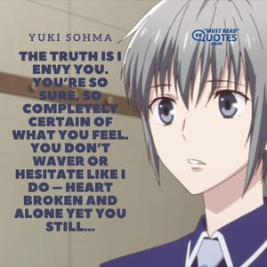 The truth is I envy you. You’re so sure, so completely certain of what you feel. You don’t waver or hesitate like I do – heart broken and alone yet you still…