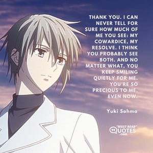 Thank you. I can never tell for sure how much of me you see: my cowardice, my resolve. I think you probably see both. And no matter what, you keep smiling quietly for me. You’re so precious to me, even now.