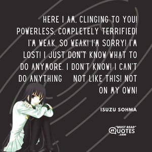 Here I am, clinging to you! Powerless, completely terrified! I’m weak, so weak! I’m sorry! I’m lost! I just don’t know what to do anymore. I don’t know! I can’t do anything – not like this! Not on my own!