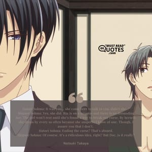 Hatori Sohma: It was you… she came here to talk to you, didn’t she..? Shigure Sohma: Yes, she did. Rin is on a mission and there is no dissuading her. The girl won’t rest until she’s found a way to break our curse. By herself, she drops by every so often because she suspects I know of one. Though, I assure you that I don’t. Hatori Sohma: Ending the curse? That’s absurd. Shigure Sohma: Of course. It’s a ridiculous idea, right? But Doc, is it really?