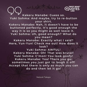 Kakeru Manabe: Guess so. Yuki Sohma: And maybe, try to re-button your shirt. Kakeru Manabe: Nah, it doesn’t have to be buttoned perfectly. It’s good enough the way it is so you might as well leave it. Yuki Sohma: Uh, good enough? What do you mean? Kakeru Manabe: Exactly what I said? Here, Yun-Yun! Check me out! How does it look? Yuki Sohma: AWFUL! Kakeru Manabe: Oh! That was brutal! Yuki Sohma: C’mon! You look goofy! Kakeru Manabe: Yea! There you go: sometimes you just got to laugh it off! Accept that there is only so much you can do and then let it go!