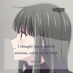 I thought you would be anxious, alone in the dark.