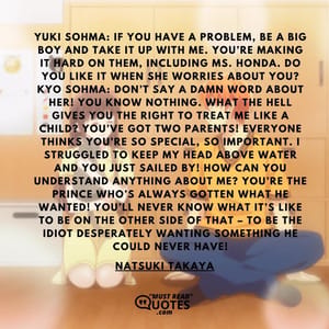 Yuki Sohma: If you have a problem, be a big boy and take it up with me. You’re making it hard on them, including Ms. Honda. Do you like it when she worries about you? Kyo Sohma: Don’t say a damn word about her! You know NOTHING. What the hell gives you the right to treat me like a child? You’ve got two parents! Everyone thinks you’re so special, so important. I struggled to keep my head above water and you just sailed by! How can you understand ANYTHING about me? You’re the prince who’s always gotten what he wanted! You’ll never know what it’s like to be on the other side of that – to be the idiot desperately wanting something he could never have!