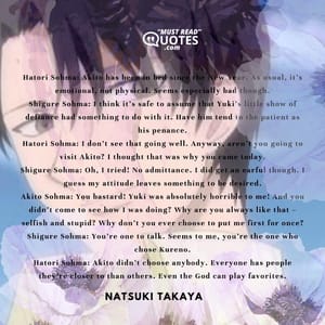 Hatori Sohma: Akito has been in bed since the New Year. As usual, it’s emotional, not physical. Seems especially bad though. Shigure Sohma: I think it’s safe to assume that Yuki’s little show of defiance had something to do with it. Have him tend to the patient as his penance. Hatori Sohma: I don’t see that going well. Anyway, aren’t you going to visit Akito? I thought that was why you came today. Shigure Sohma: Oh, I tried! No admittance. I did get an earful though. I guess my attitude leaves something to be desired. Akito Sohma: You bastard! Yuki was absolutely horrible to me! And you didn’t come to see how I was doing? Why are you always like that – selfish and stupid? Why don’t you ever choose to put me first for once? Shigure Sohma: You’re one to talk. Seems to me, you’re the one who chose Kureno. Hatori Sohma: Akito didn’t choose anybody. Everyone has people they’re closer to than others. Even the God can play favorites.