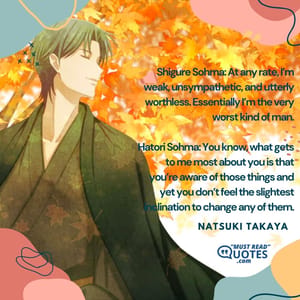 Shigure Sohma: At any rate, I’m weak, unsympathetic, and utterly worthless. Essentially I’m the very worst kind of man. Hatori Sohma: You know, what gets to me most about you is that you’re aware of those things and yet you don’t feel the slightest inclination to change any of them.