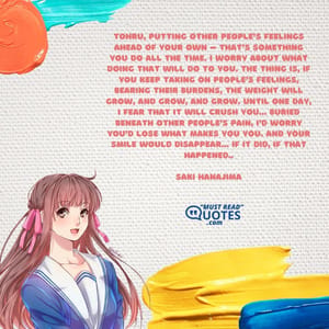 Tohru, putting other people’s feelings ahead of your own – that’s something you do all the time. I worry about what doing that will do to you. The thing is, if you keep taking on people’s feelings, bearing their burdens, the weight will grow, and grow, and grow. Until one day, I fear that it will crush you… buried beneath other people’s pain, I’d worry you’d lose what makes you you. And your smile would disappear… if it did, if that happened..