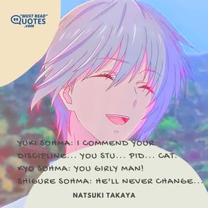Yuki Sohma: I commend your discipline... you stu... pid... cat. Kyo Sohma: YOU GIRLY MAN! Shigure Sohma: He'll never change...