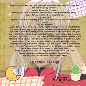 Principal: I've allowed that color, but I don't remember saying you could have long hair. Have it cut by tomorrow. Ayame Sohma: But Principal... Principal: No! Rules are made to be followed. I'll call the head of your family... Ayame Sohma: I... I come from a royal family. Principal: Huh? Ayame Sohma: I've been hiding it until now, but there's a country to which I must return. Principal: Wh-what? Ayame Sohma: If you must know, my hair has to be long because... it is said that the first king, the honorable Rurubara-sama, received a message when he reached the age of four. It was from Kandora-sama, who illumines the four directions with gold and red light. When Kandora-sama chanted "Ma Rudu Mani," his forehead shone with a blue light and, like a pony struck by a whip, Rurubara-sama's honorable person was liberated. With a wave of warm compassion, like trees that bend in a light breeze, his supple tresses grew... Now, meanwhile, Kashiparuu-sama was in his chambers sleeping peacefully, like a flower waiting to bud, and he gave voice to the pain that was in his heart, "Kampaniiru...!!" "Kampaniiru", in the tongue of my people, means, "Come forth, ocean of God's power; go forth, veneration!" Principal: Uh, errr, um, just - I'm sorry, but I have to go meet with some- Ayame Sohma: I'm not done explaining about Kandora-sama. Principal: THAT'S OKAY!! YOU CAN HAVE LONG HAIR!!!