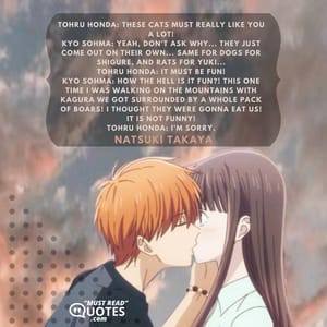 Tohru Honda: These cats must really like you a lot! Kyo Sohma: Yeah, don't ask why... they just come out on their own... same for dogs for Shigure, and rats for Yuki... Tohru Honda: It must be fun! Kyo Sohma: HOW THE HELL IS IT FUN?! This one time I was walking on the mountains with Kagura we got surrounded by a whole pack of boars! I thought they were gonna eat us! IT IS NOT FUNNY! Tohru Honda: I'm sorry.