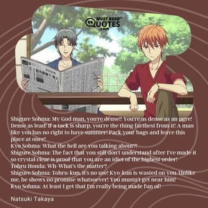 Shigure Sohma: My God man, you're dense!! You're as dense as an ogre! Dense as lead! If a tack is sharp, you're the thing farthest from it! A man like you has no right to have summer! Pack your bags and leave this place at once! Kyo Sohma: What the hell are you talking about?! Shigure Sohma: The fact that you still don't understand after I've made it so crystal clear is proof that you are an idiot of the highest order! Tohru Honda: Wh-What's the matter? Shigure Sohma: Tohru-kun, it's no use! Kyo-kun is wasted on you. Unlike me, he shows no promise whatsoever! You mustn't get near him! Kyo Sohma: At least I get that I'm really being made fun of!