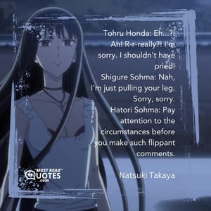 Tohru Honda: Eh...?! Ah! R-r-really?! I'm sorry. I shouldn't have pried! Shigure Sohma: Nah, I'm just pulling your leg. Sorry, sorry. Hatori Sohma: Pay attention to the circumstances before you make such flippant comments.