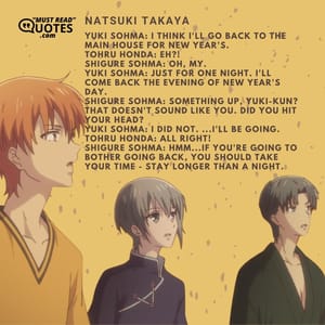 Yuki Sohma: I think I'll go back to the main house for New Year's. Tohru Honda: EH?! Shigure Sohma: Oh, my. Yuki Sohma: Just for one night. I'll come back the evening of New Year's Day. Shigure Sohma: Something up, Yuki-kun? That doesn't sound like you. Did you hit your head? Yuki Sohma: I did not. ...I'll be going. Tohru Honda: All right! Shigure Sohma: Hmm...if you're going to bother going back, you should take your time - stay longer than a night.
