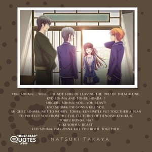 Yuki Sohma: ...Well...I'm not sure of leaving the two of them alone. Kyo Sohma and Tohru Honda: ? Shigure Sohma: YOU...YOU BEAST! Kyo Sohma: I'm gonna kill you. Shigure Sohma: Not to worry, Tohru-kun! We'll put together a plan to protect you from the evil clutches of fiendish Kyo-kun. Tohru Honda: Ha? Yuki Sohma: Beast. Kyo Sohma: I'm gonna kill you both. Together.
