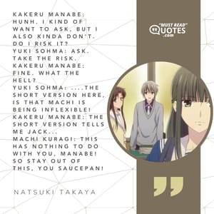 Kakeru Manabe: Hunh. I kind of want to ask, but I also kinda don't. Do I risk it? Yuki Sohma: Ask. Take the risk. Kakeru Manabe: Fine. What the hell? Yuki Sohma: ....the short version here, is that Machi is being inflexible! Kakeru Manabe: The short version tells me jack... Machi Kuragi: This has nothing to do with you, Manabe! So stay out of this, you SAUCEPAN!
