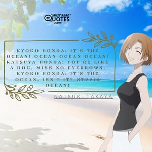 Kyoko Honda: IT'S THE OCEAN! OCEAN OCEAN OCEAN! Katsuya Honda: You're like a dog, Miss No-Eyebrows. Kyoko Honda: It's the ocean, isn't it? STUPID OCEAN!