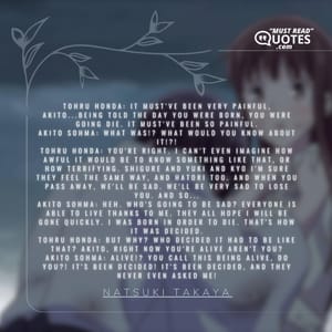 Tohru Honda: It must've been very painful, Akito...being told the day you were born, you were going die. It must've been so painful. Akito Sohma: What was!? What would you know about it!?! Tohru Honda: You're right. I can't even imagine how awful it would be to know something like that, or how terrifying. Shigure and Yuki and Kyo I'm sure they feel the same way, and Hatori too. And when you pass away, we'll be sad. We'll be very sad to lose you. And so... Akito Sohma: Heh. Who's going to be sad? Everyone is able to live thanks to me. They all hope I will be gone quickly. I was born in order to die. That's how it was decided. Tohru Honda: But why? Who decided it had to be like that? Akito, right now you're alive aren't you? Akito Sohma: Alive!? You call this being alive, do you?! It's been decided! It's been decided, and they never even asked me!