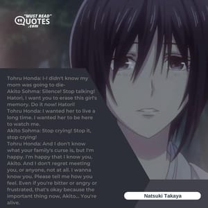 Tohru Honda: I-I didn't know my mom was going to die- Akito Sohma: Silence! Stop talking! Hatori, I want you to erase this girl's memory. Do it now! Hatori! Tohru Honda: I wanted her to live a long time. I wanted her to be here to watch me. Akito Sohma: Stop crying! Stop it, stop crying! Tohru Honda: And I don't know what your family's curse is, but I'm happy. I'm happy that I know you, Akito. And I don't regret meeting you, or anyone, not at all. I wanna know you. Please tell me how you feel. Even if you're bitter or angry or frustrated, that's okay because the important thing now, Akito... You're alive.