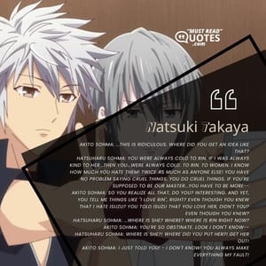 Akito Sohma: ...This is ridiculous. Where did you get an idea like that? Hatsuharu Sohma: You were always cold to Rin. If I was always kind to her...then you...were always cold. To Rin. To women. I know how much you hate them! Twice as much as anyone else! You have no problem saying cruel things. You do cruel things. If you're supposed to be our Master...you have to be more-- Akito Sohma: So you realize all that, do you? Interesting. And yet, you tell me things like "I love Rin", right? Even though you knew that I hate Isuzu? You told Isuzu that you love her, didn't you? Even though you knew? Hatsuharu Sohma: ...Where is she? Where? Where is Rin right now? Akito Sohma: You're so obstinate. Look I don't know-- Hatsuharu Sohma: Where is she?! Where did you put her?! Get her out! Akito Sohma: I just told you! - I don't know! You always make everything my fault!