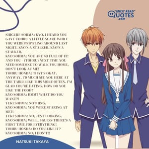 Shigure Sohma: Kyo, I heard you gave Tohru a little scare while you were prowling around last night. Kyo's a stalker. Kyo's a stalker. Kyo Sohma: YOU ARE SO FULL OF IT! AND YOU - (Tohru) NEXT TIME YOU NEED SOMEONE TO WALK YOU HOME, DON'T LOOK AT ME! Tohru Honda: That's okay. Anyway, I'd much see you here at the table like this more often. I'm glad you're eating. How do you like the food? Kyo Sohma: Hmm? What do you want?! Yuki Sohma: Nothing. Kyo Sohma: YOU WERE STARING AT ME?! Yuki Sohma: No, just looking. Kyo Sohma: WELL, I GUESS THERE'S A FIRST TIME FOR EVERYTHING! Tohru Honda: Do you like it? Kyo Sohma: NO, I DON'T!!