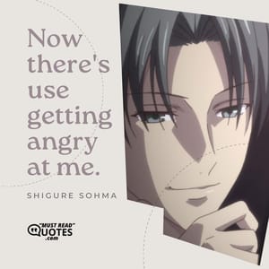 Now there's use getting angry at me.
