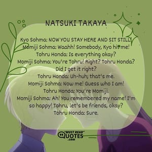 Kyo Sohma: NOW YOU STAY HERE AND SIT STILL! Momiji Sohma: Waahh! Somebody, Kyo hit me! Tohru Honda: Is everything okay? Momiji Sohma: You're Tohru! Right? Tohru Honda? Did I get it right? Tohru Honda: Uh-huh; that's me. Momiji Sohma: Now me! Guess who I am! Tohru Honda: You're Momiji. Momiji Sohma: Ah! You remembered my name! I'm so happy! Tohru, let's be friends, okay? Tohru Honda: Sure.