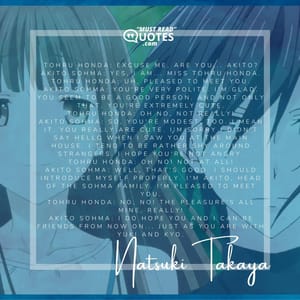 Tohru Honda: Excuse me. Are you... Akito? Akito Sohma: Yes, I am... Miss Tohru Honda. Tohru Honda: Uh, pleased to meet you. Akito Sohma: You're very polite. I'm glad. You seem to be a good person. And not only that, you're extremely cute. Tohru Honda: Oh no, not really! Akito Sohma: So, you're modest, too. I mean it. You really are cute. I'm sorry I didn't say hello when I saw you at the main house. I tend to be rather shy around strangers. I hope you're not angry. Tohru Honda: Oh no! Not at all! Akito Sohma: Well, that's good. I should introduce myself properly. I'm Akito, head of the Sohma family. I'm pleased to meet you. Tohru Honda: No, no! The pleasure's all mine, really! Akito Sohma: I do hope you and I can be friends from now on... just as you are with Yuki and Kyo.