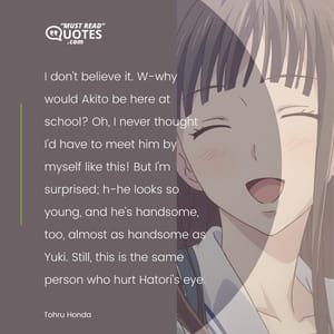 I don't believe it. W-why would Akito be here at school? Oh, I never thought I'd have to meet him by myself like this! But I'm surprised; h-he looks so young, and he's handsome, too, almost as handsome as Yuki. Still, this is the same person who hurt Hatori's eye.