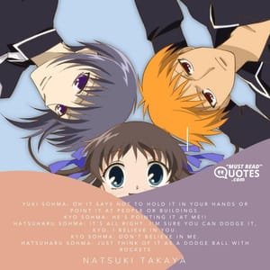 Yuki Sohma: Oh it says not to hold it in your hands or point it at people or buildings. Kyo Sohma: HE'S POINTING IT AT ME!! Hatsuharu Sohma: It's all right. I'm sure you can dodge it, Kyo. I believe in you. Kyo Sohma: DON'T BELIEVE IN ME. Hatsuharu Sohma: Just think of it as a dodge ball with rockets.