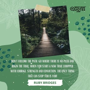 Don't follow the path. Go where there is no path and begin the trail. When you start a new trail equipped with courage, strength and conviction, the only thing that can stop you is you!