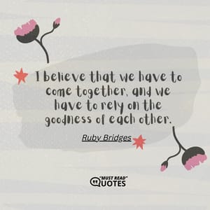 I believe that we have to come together, and we have to rely on the goodness of each other.