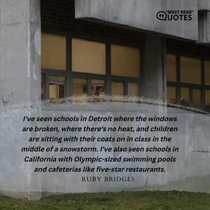 I've seen schools in Detroit where the windows are broken, where there's no heat, and children are sitting with their coats on in class in the middle of a snowstorm. I've also seen schools in California with Olympic-sized swimming pools and cafeterias like five-star restaurants.