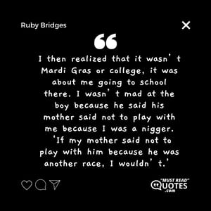 I then realized that it wasn’t Mardi Gras or college, it was about me going to school there. I wasn’t mad at the boy because he said his mother said not to play with me because I was a nigger. ‘If my mother said not to play with him because he was another race, I wouldn’t.’