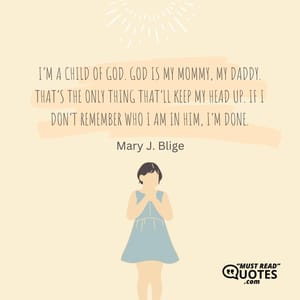 I’m a child of God. God is my mommy, my daddy. That’s the only thing that’ll keep my head up. If I don’t remember who I am in him, I’m done.