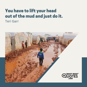 You have to lift your head out of the mud and just do it.