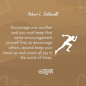 Encourage one another and you must keep that same encouragement yourself first, to encourage others, second keep your head up and count all joy in the worst of times.