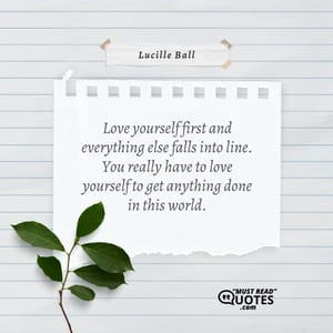 Love yourself first and everything else falls into line. You really have to love yourself to get anything done in this world.